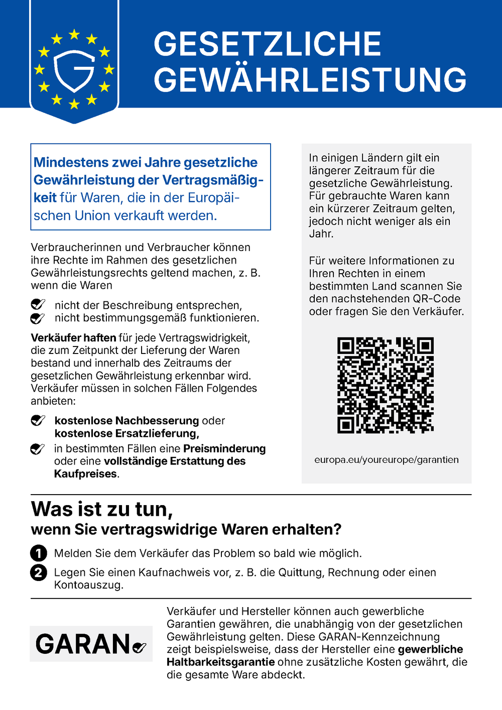 Gesetzliche Gewährleistung (EU-Mitteilung). Mindestens zwei Jahre gesetzliche Gewährleistung der Vertragsmäßigkeit für Waren, die in der Europäischen Union verkauft werden. Verbraucherinnen und Verbraucher können ihre Rechte im Rahmen des gesetzlichen Gewährleistungsrechts geltend machen, z. B. wenn die Waren nicht der Beschreibung entsprechen oder nicht bestimmungsgemäß funktionieren. Verkäufer haften für jede Vertragswidrigkeit, die zum Zeitpunkt der Lieferung der Waren bestand und innerhalb des Zeitraums der gesetzlichen Gewährleistung erkennbar wird. Verkäufer müssen in solchen Fällen Folgendes anbieten: kostenlose Nachbesserung oder kostenlose Ersatzlieferung, in bestimmten Fällen eine Preisminderung oder eine vollständige Erstattung des Kaufpreises. In einigen Ländern gilt ein längerer Zeitraum für die gesetzliche Gewährleistung. Für gebrauchte Waren kann ein kürzerer Zeitraum gelten, jedoch nicht weniger als ein Jahr. Für weitere Informationen zu Ihren Rechten in einem bestimmten Land scannen Sie den QR-Code oder fragen Sie den Verkäufer: europa.eu/youreurope/garantien. Was ist zu tun, wenn Sie vertragswidrige Waren erhalten? 1. Melden Sie dem Verkäufer das Problem so bald wie möglich. 2. Legen Sie einen Kaufnachweis vor, z. B. die Quittung, Rechnung oder einen Kontoauszug. Verkäufer und Hersteller können auch gewerbliche Garantien gewähren, die unabhängig von der gesetzlichen Gewährleistung gelten. Die GARAN-Kennzeichnung zeigt beispielsweise, dass der Hersteller eine gewerbliche Haltbarkeitsgarantie ohne zusätzliche Kosten gewährt, die die gesamte Ware abdeckt.